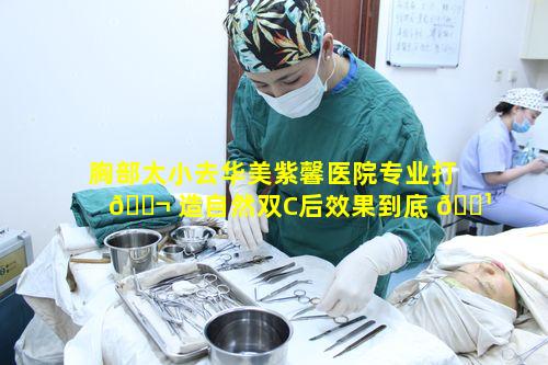 胸部太小去华美紫馨医院专业打 🐬 造自然双C后效果到底 🌹 如何呢